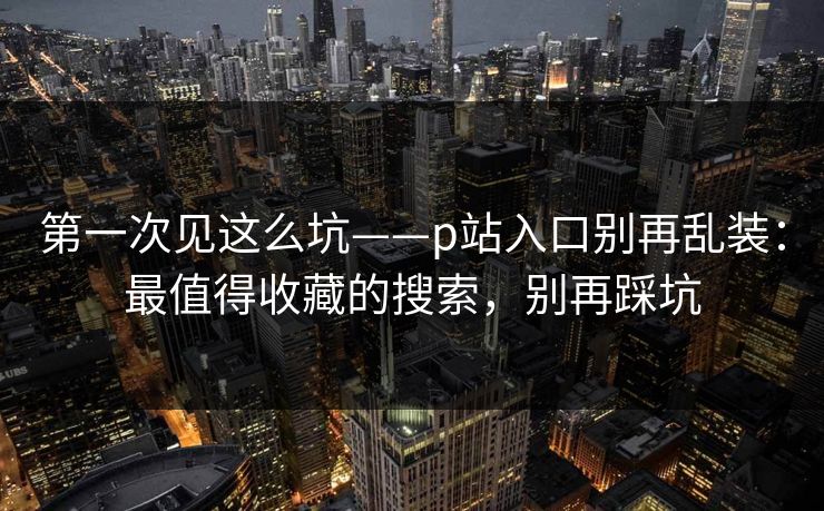 第一次见这么坑——p站入口别再乱装：最值得收藏的搜索，别再踩坑