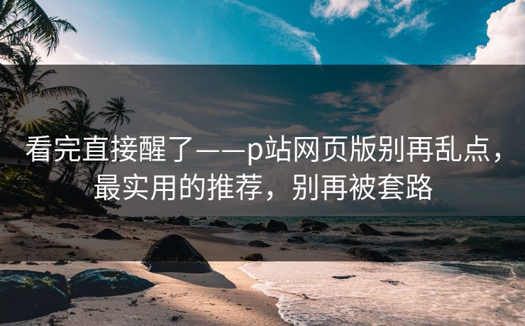 看完直接醒了——p站网页版别再乱点，最实用的推荐，别再被套路