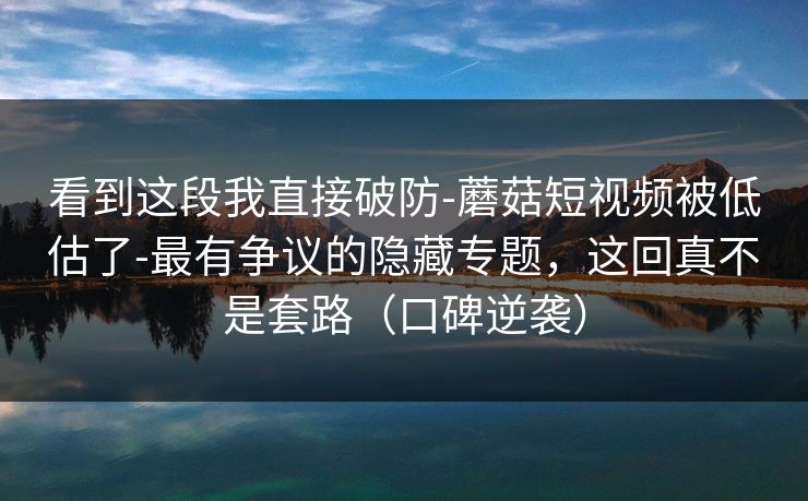 看到这段我直接破防-蘑菇短视频被低估了-最有争议的隐藏专题，这回真不是套路（口碑逆袭）