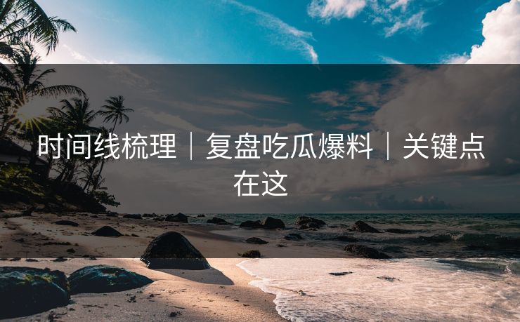 时间线梳理｜复盘吃瓜爆料｜关键点在这