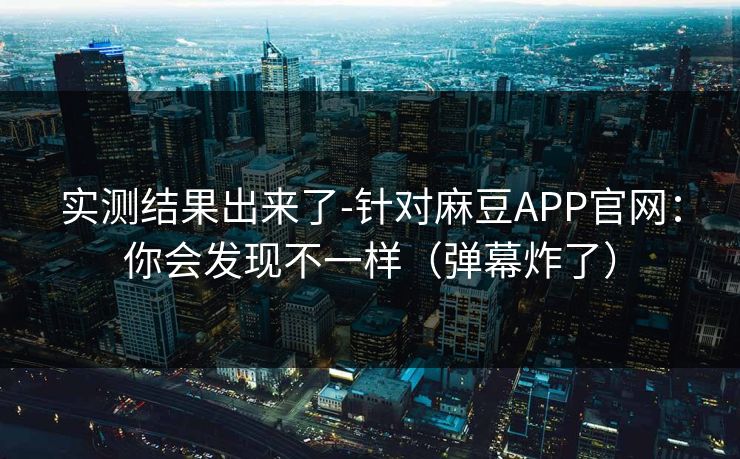 实测结果出来了-针对麻豆APP官网：你会发现不一样（弹幕炸了）