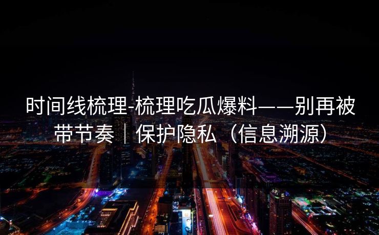 时间线梳理-梳理吃瓜爆料——别再被带节奏｜保护隐私（信息溯源）