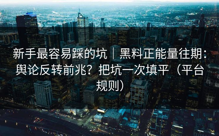 新手最容易踩的坑｜黑料正能量往期：舆论反转前兆？把坑一次填平（平台规则）