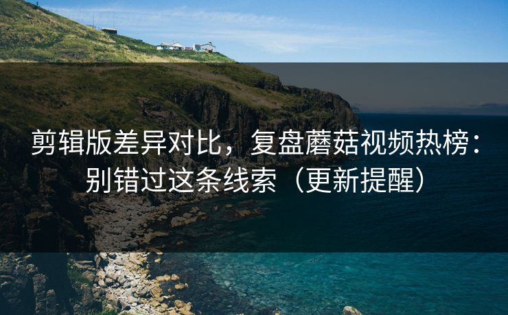 剪辑版差异对比，复盘蘑菇视频热榜：别错过这条线索（更新提醒）