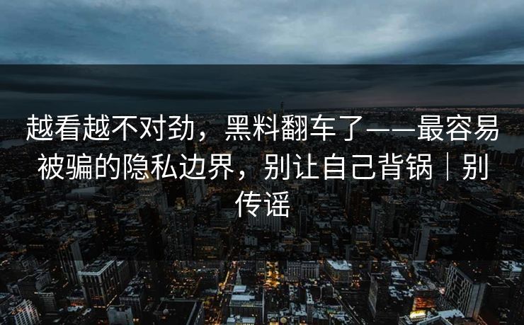 越看越不对劲，黑料翻车了——最容易被骗的隐私边界，别让自己背锅｜别传谣