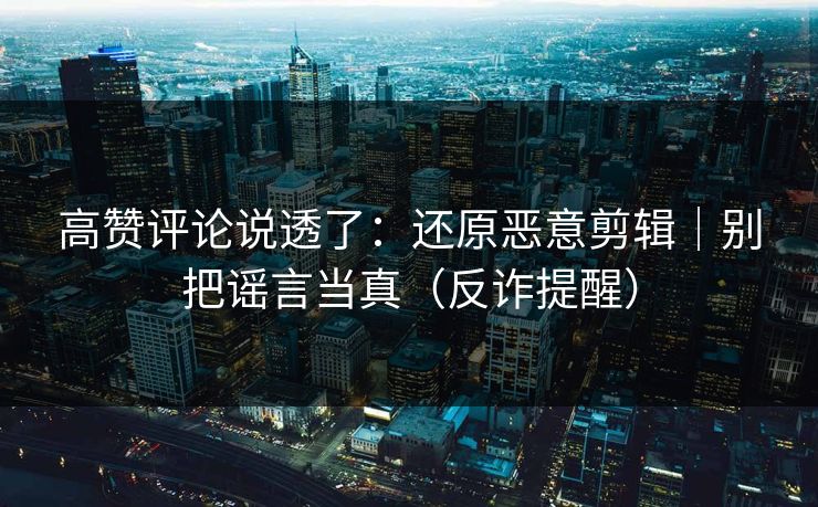 高赞评论说透了：还原恶意剪辑｜别把谣言当真（反诈提醒）
