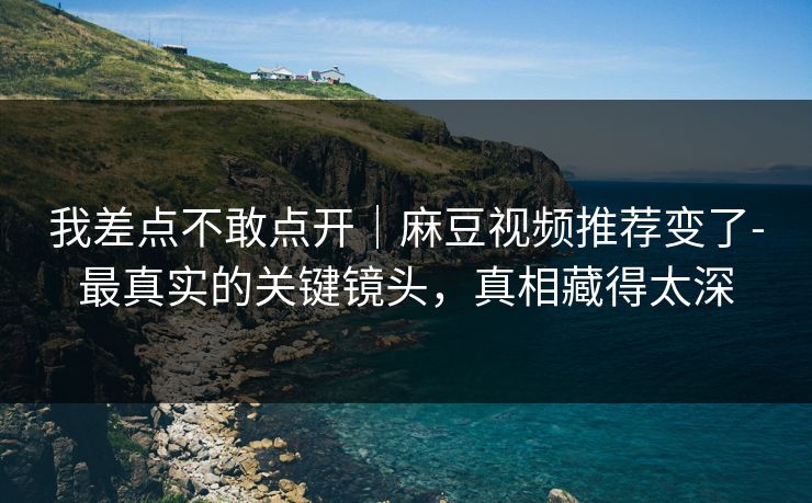 我差点不敢点开｜麻豆视频推荐变了-最真实的关键镜头，真相藏得太深
