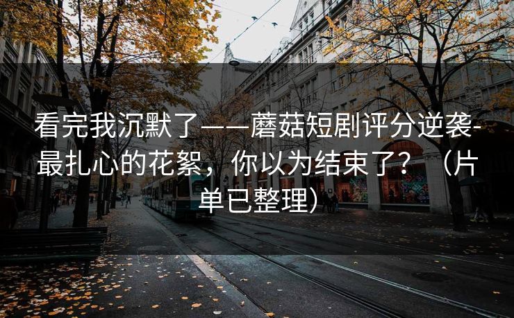 看完我沉默了——蘑菇短剧评分逆袭-最扎心的花絮，你以为结束了？（片单已整理）