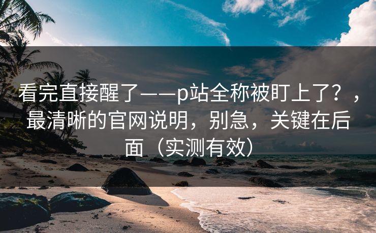 看完直接醒了——p站全称被盯上了？，最清晰的官网说明，别急，关键在后面（实测有效）