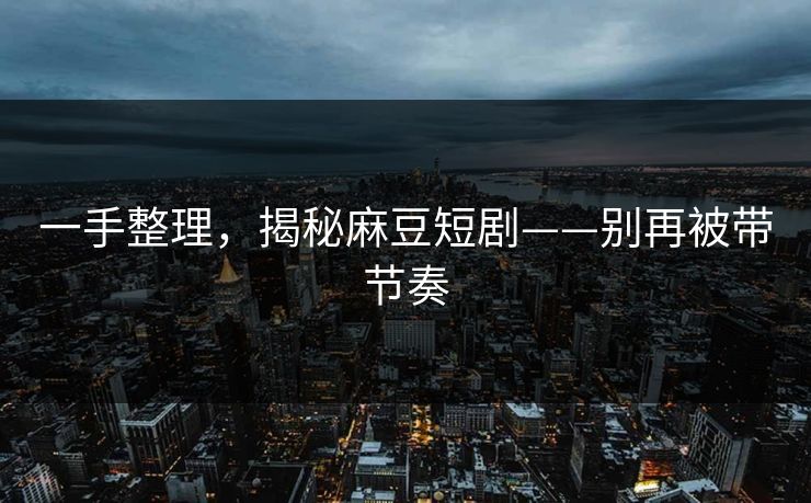 一手整理，揭秘麻豆短剧——别再被带节奏