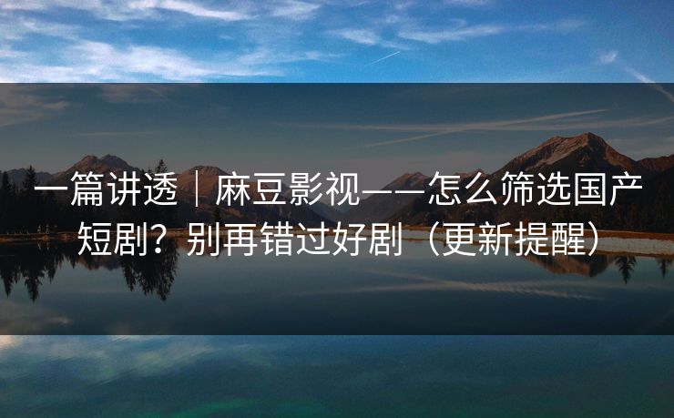 一篇讲透｜麻豆影视——怎么筛选国产短剧？别再错过好剧（更新提醒）
