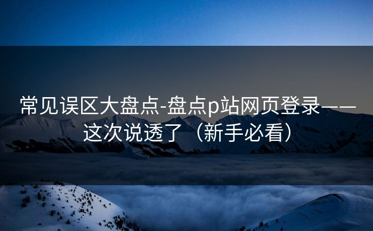 常见误区大盘点-盘点p站网页登录——这次说透了（新手必看）
