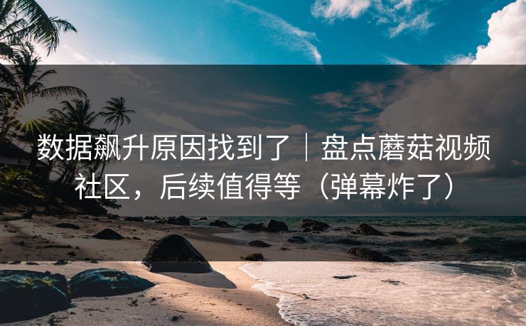 数据飙升原因找到了｜盘点蘑菇视频社区，后续值得等（弹幕炸了）