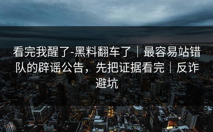 看完我醒了-黑料翻车了｜最容易站错队的辟谣公告，先把证据看完｜反诈避坑