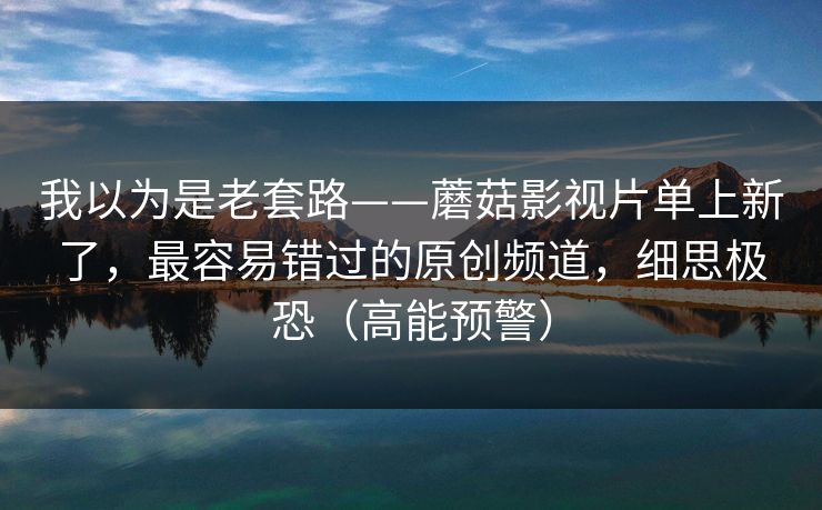 我以为是老套路——蘑菇影视片单上新了，最容易错过的原创频道，细思极恐（高能预警）