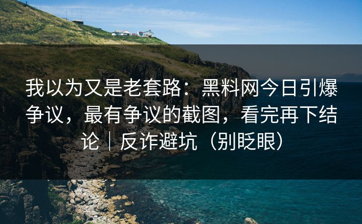 我以为又是老套路：黑料网今日引爆争议，最有争议的截图，看完再下结论｜反诈避坑（别眨眼）