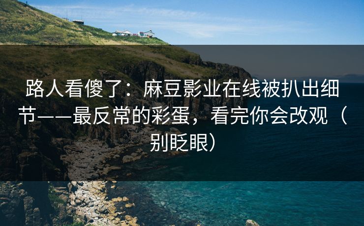 路人看傻了：麻豆影业在线被扒出细节——最反常的彩蛋，看完你会改观（别眨眼）