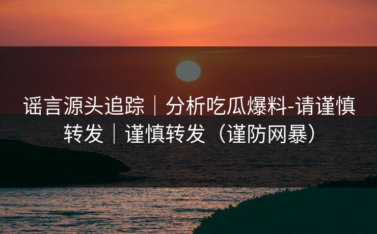 谣言源头追踪｜分析吃瓜爆料-请谨慎转发｜谨慎转发（谨防网暴）