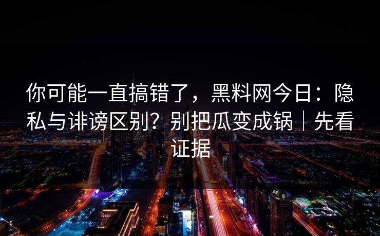 你可能一直搞错了，黑料网今日：隐私与诽谤区别？别把瓜变成锅｜先看证据