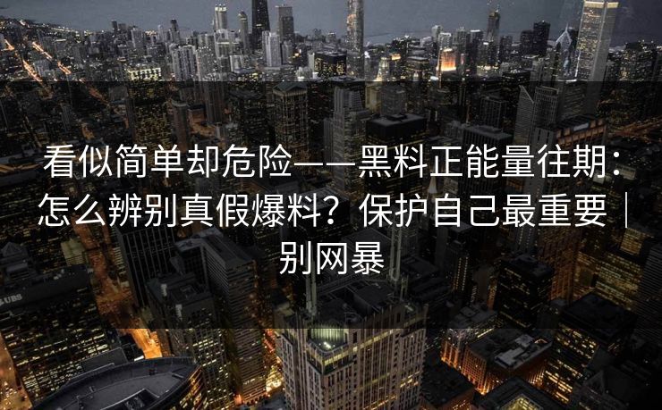 看似简单却危险——黑料正能量往期：怎么辨别真假爆料？保护自己最重要｜别网暴