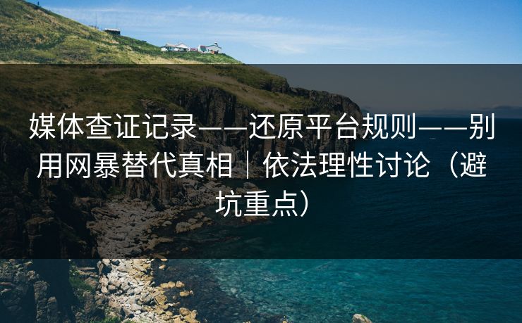 媒体查证记录——还原平台规则——别用网暴替代真相｜依法理性讨论（避坑重点）