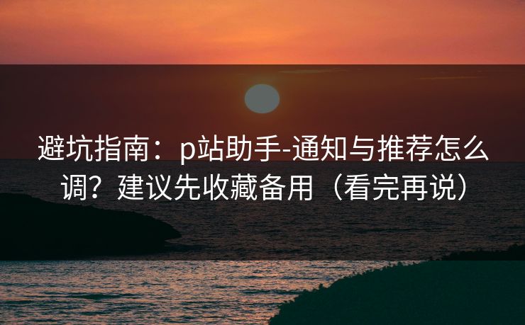 避坑指南：p站助手-通知与推荐怎么调？建议先收藏备用（看完再说）