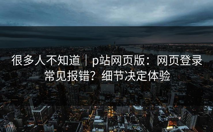 很多人不知道｜p站网页版：网页登录常见报错？细节决定体验