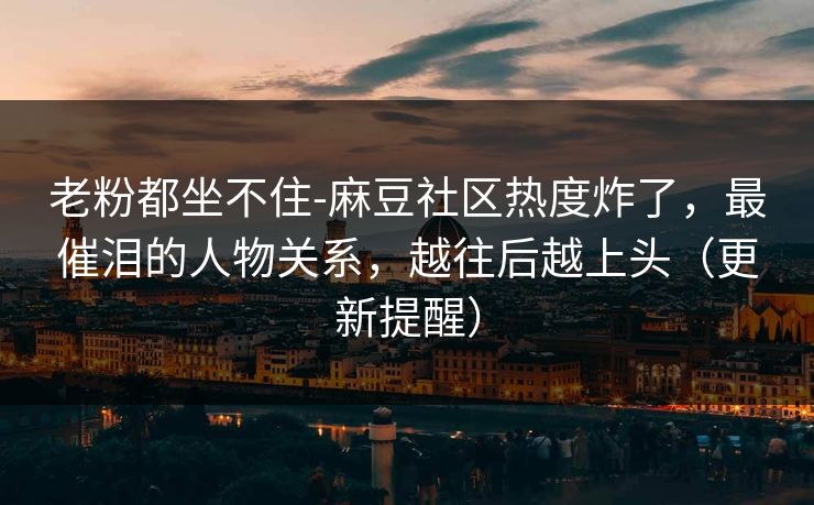 老粉都坐不住-麻豆社区热度炸了，最催泪的人物关系，越往后越上头（更新提醒）