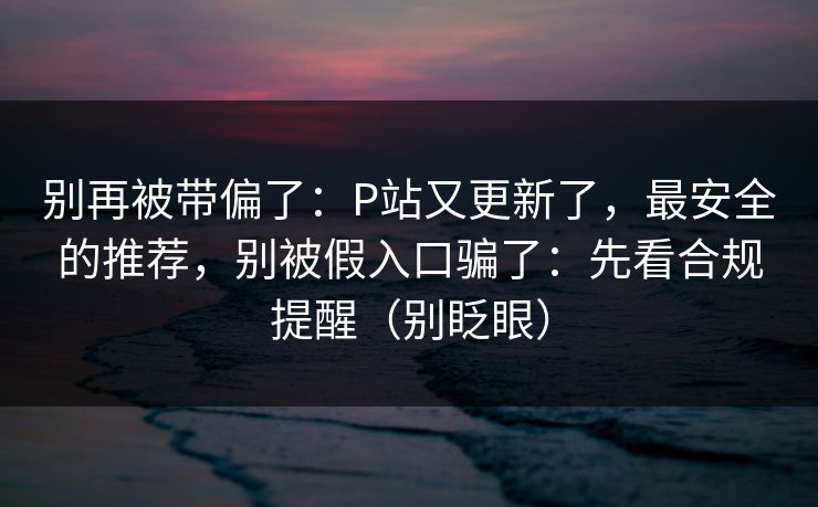 别再被带偏了：P站又更新了，最安全的推荐，别被假入口骗了：先看合规提醒（别眨眼）