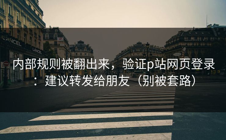 内部规则被翻出来，验证p站网页登录：建议转发给朋友（别被套路）