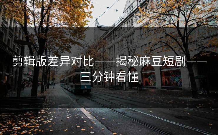 剪辑版差异对比——揭秘麻豆短剧——三分钟看懂