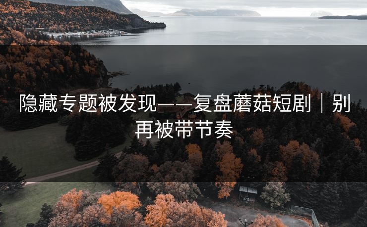 隐藏专题被发现——复盘蘑菇短剧｜别再被带节奏