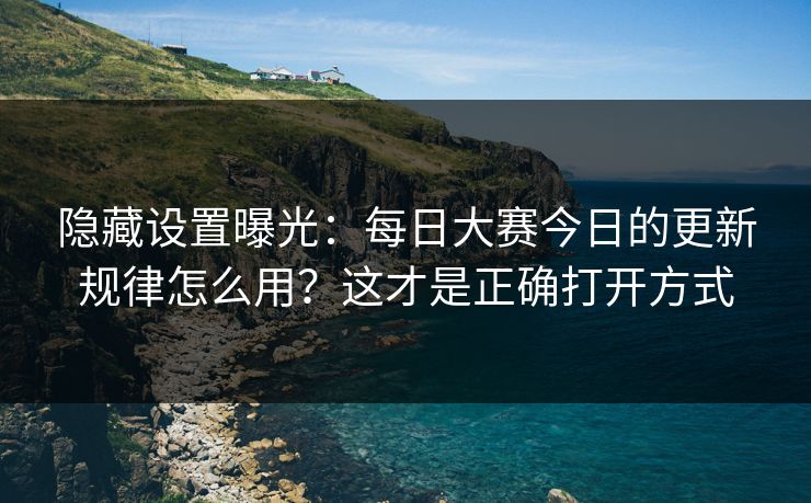 隐藏设置曝光：每日大赛今日的更新规律怎么用？这才是正确打开方式