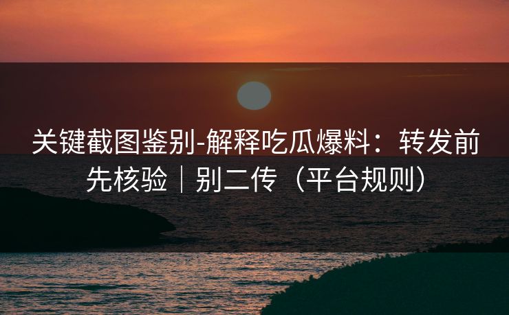 关键截图鉴别-解释吃瓜爆料：转发前先核验｜别二传（平台规则）