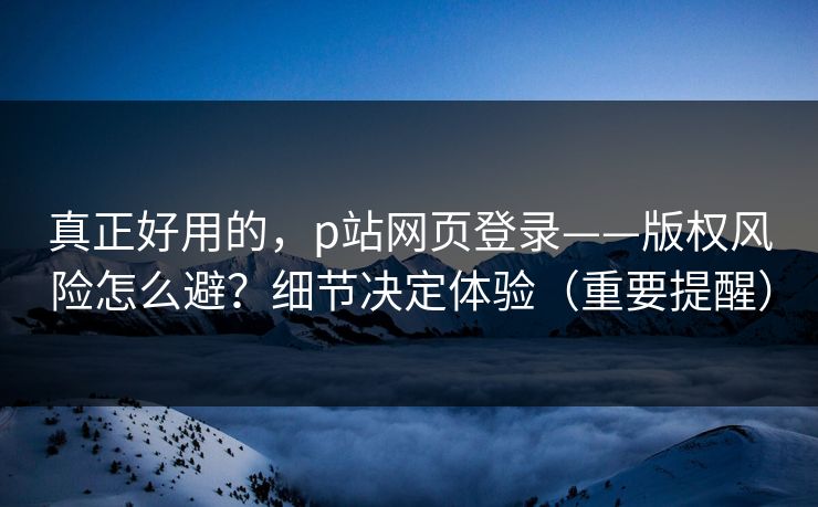 真正好用的，p站网页登录——版权风险怎么避？细节决定体验（重要提醒）