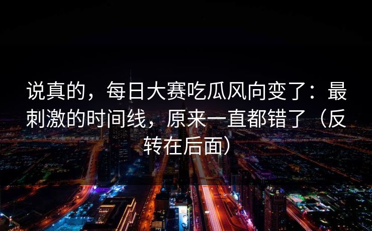 说真的，每日大赛吃瓜风向变了：最刺激的时间线，原来一直都错了（反转在后面）