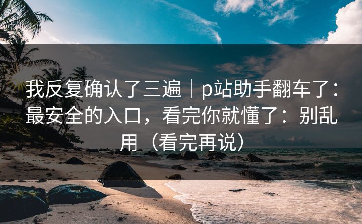 我反复确认了三遍｜p站助手翻车了：最安全的入口，看完你就懂了：别乱用（看完再说）
