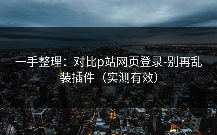 一手整理：对比p站网页登录-别再乱装插件（实测有效）