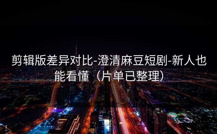 剪辑版差异对比-澄清麻豆短剧-新人也能看懂（片单已整理）