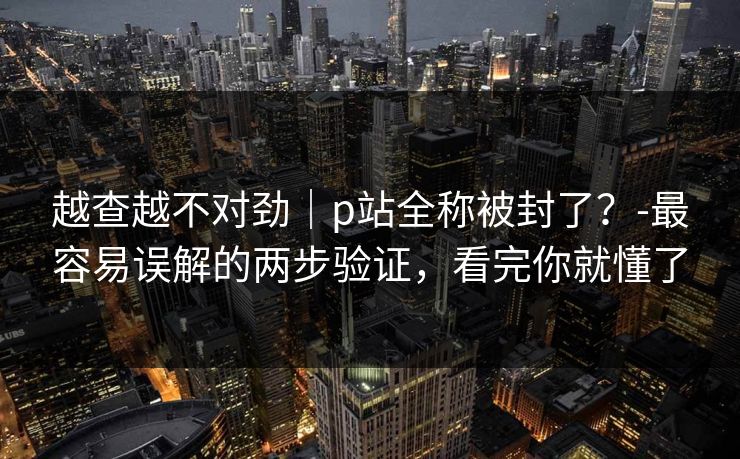 越查越不对劲|p站全称被封了?-最容易误解的两步验证,看完你就懂了 越查越不对劲|p站全称被封了?-最容易误解的两步验证,看完你就懂了