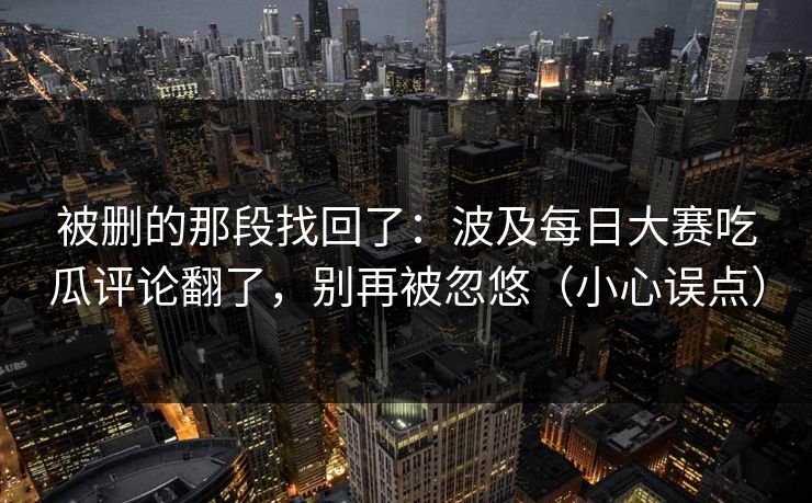 被删的那段找回了:波及每日大赛吃瓜评论翻了,别再被忽悠(小心误点) 被删的那段找回了:波及每日大赛吃瓜评论翻了,别再被忽悠(小心误点)