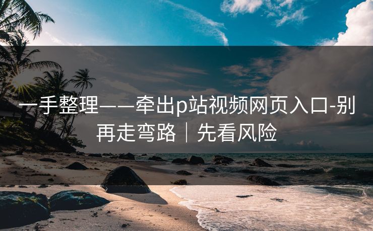 一手整理——牵出p站视频网页入口-别再走弯路｜先看风险