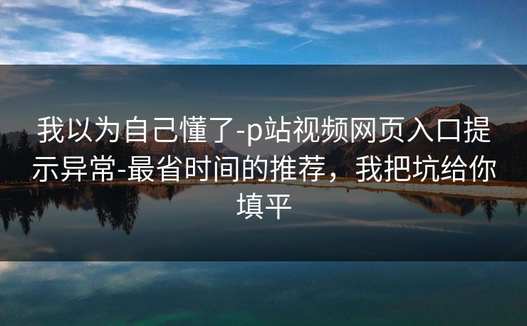 我以为自己懂了-p站视频网页入口提示异常-最省时间的推荐,我把坑给你填平 我以为自己懂了-p站视频网页入口提示异常-最省时间的推荐,我把坑给你填平