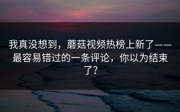 我真没想到，蘑菇视频热榜上新了——最容易错过的一条评论，你以为结束了？