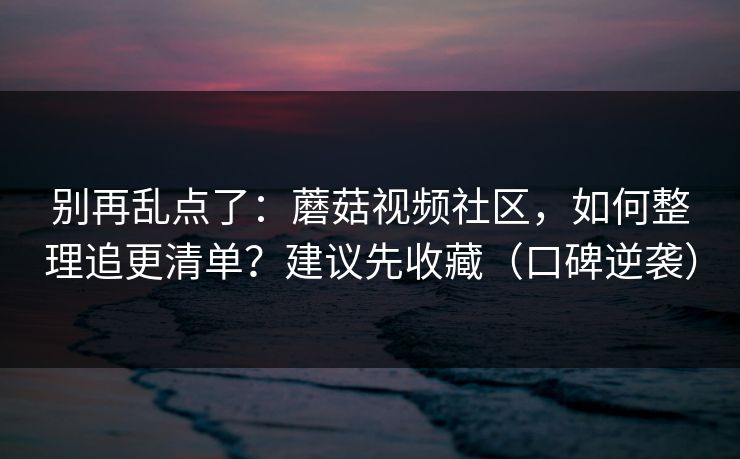 别再乱点了：蘑菇视频社区，如何整理追更清单？建议先收藏（口碑逆袭）