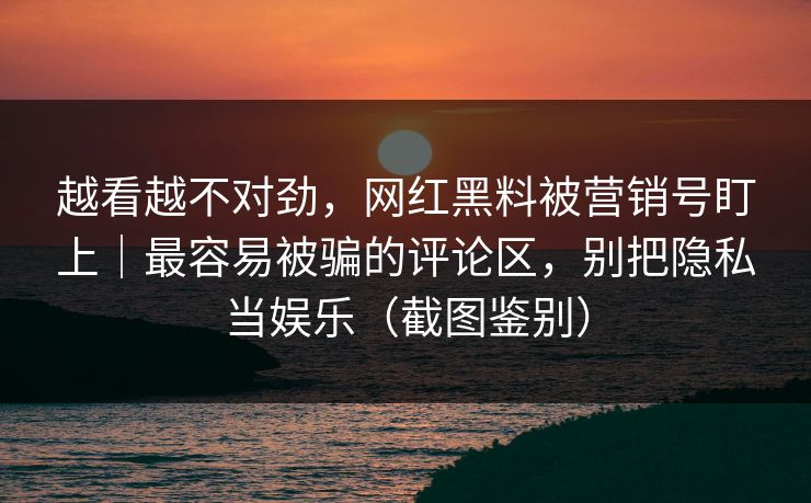 越看越不对劲，网红黑料被营销号盯上｜最容易被骗的评论区，别把隐私当娱乐（截图鉴别）