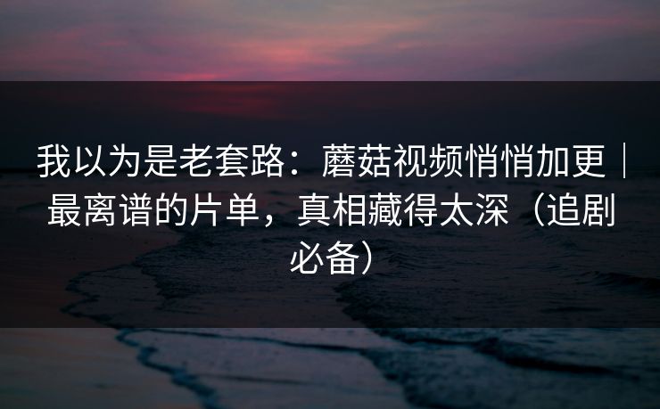 我以为是老套路：蘑菇视频悄悄加更｜最离谱的片单，真相藏得太深（追剧必备）