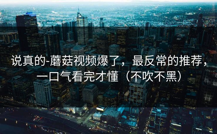 说真的-蘑菇视频爆了，最反常的推荐，一口气看完才懂（不吹不黑）