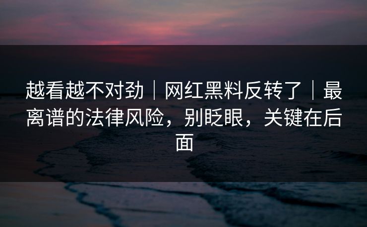 越看越不对劲｜网红黑料反转了｜最离谱的法律风险，别眨眼，关键在后面