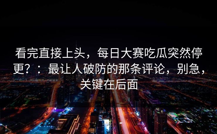 看完直接上头，每日大赛吃瓜突然停更？：最让人破防的那条评论，别急，关键在后面